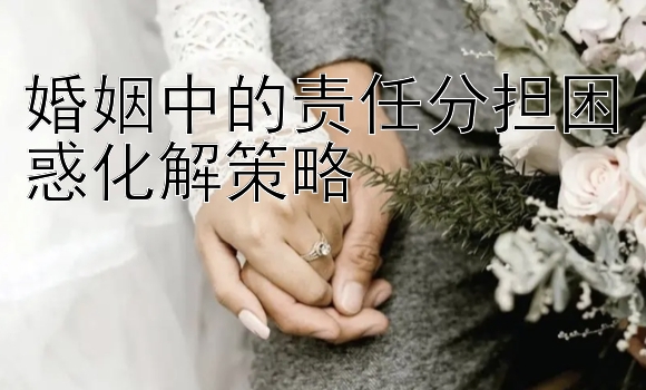 婚姻中的责任分担困惑化解策略