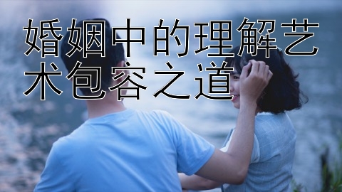 婚姻中的理解艺术包容之道