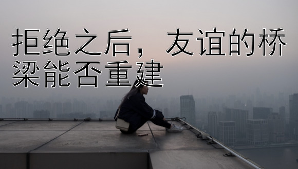 拒绝之后，友谊的桥梁能否重建