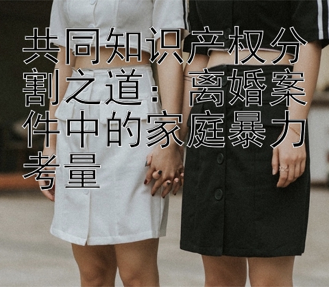 共同知识产权分割之道：离婚案件中的家庭暴力考量