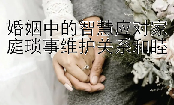 婚姻中的智慧应对家庭琐事维护关系和睦