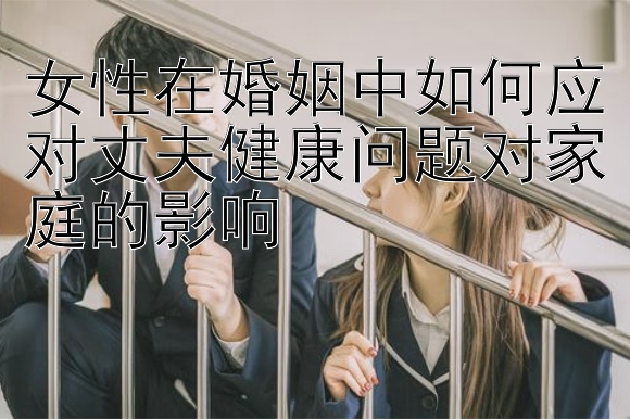 女性在婚姻中如何应对丈夫健康问题对家庭的影响