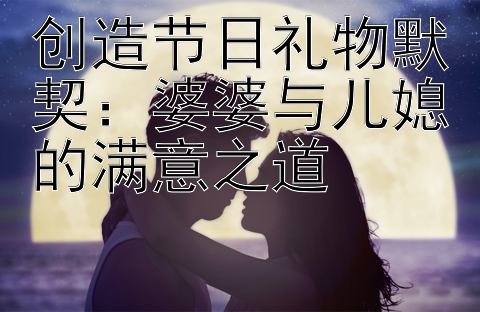 创造节日礼物默契：婆婆与儿媳的满意之道