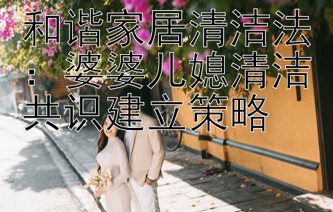 和谐家居清洁法：婆婆儿媳清洁共识建立策略