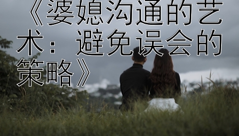 《婆媳沟通的艺术：避免误会的策略》