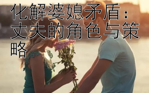 化解婆媳矛盾：丈夫的角色与策略