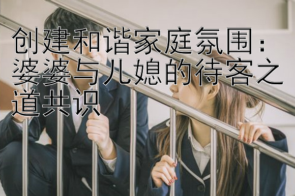 创建和谐家庭氛围：婆婆与儿媳的待客之道共识