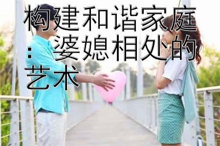 构建和谐家庭：婆媳相处的艺术