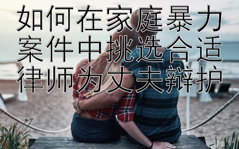 如何在家庭暴力案件中挑选合适律师为丈夫辩护