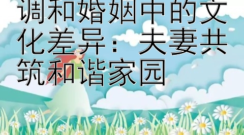 调和婚姻中的文化差异：夫妻共筑和谐家园