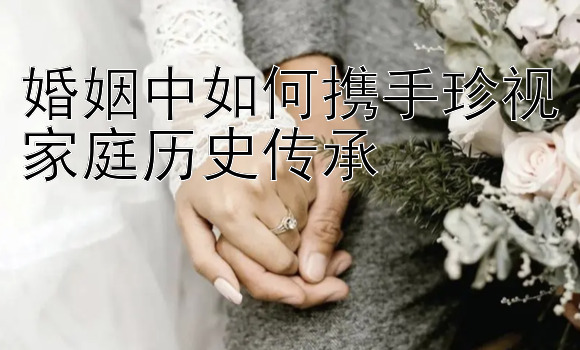 婚姻中如何携手珍视家庭历史传承