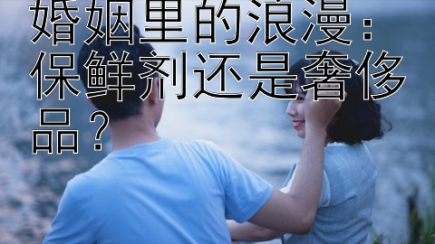 婚姻里的浪漫：保鲜剂还是奢侈品？