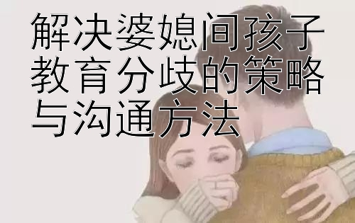 解决婆媳间孩子教育分歧的策略与沟通方法