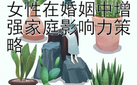 女性在婚姻中增强家庭影响力策略