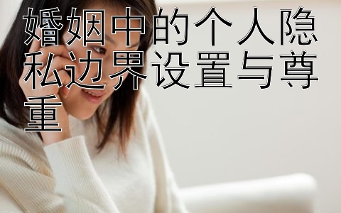 婚姻中的个人隐私边界设置与尊重