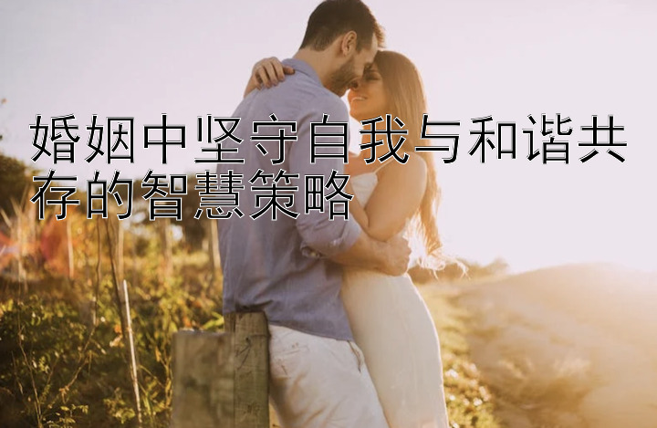 婚姻中坚守自我与和谐共存的智慧策略