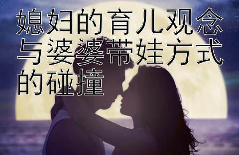 媳妇的育儿观念与婆婆带娃方式的碰撞