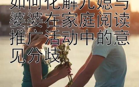 如何化解儿媳与婆婆在家庭阅读推广活动中的意见分歧