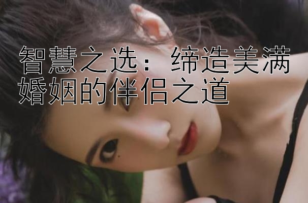 智慧之选：缔造美满婚姻的伴侣之道