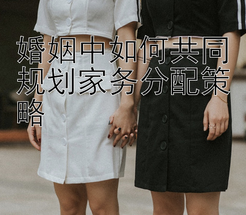 婚姻中如何共同规划家务分配策略