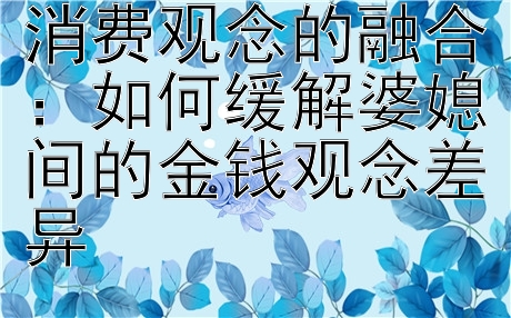 老人心境与现代消费观念的融合：如何缓解婆媳间的金钱观念差异