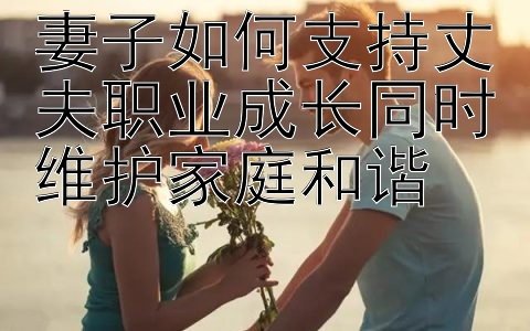 妻子如何支持丈夫职业成长同时维护家庭和谐