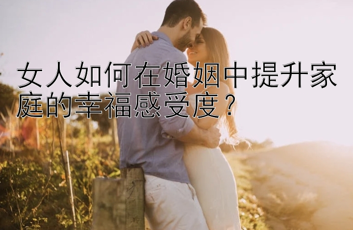 女人如何在婚姻中提升家庭的幸福感受度？