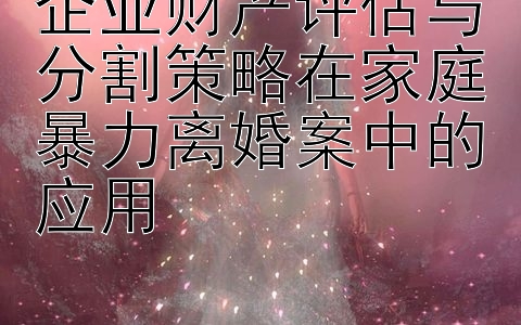 企业财产评估与分割策略在家庭暴力离婚案中的应用