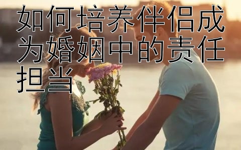 如何培养伴侣成为婚姻中的责任担当