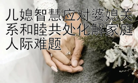 儿媳智慧应对婆媳关系和睦共处化解家庭人际难题