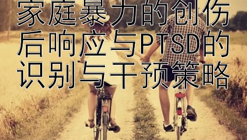 家庭暴力的创伤后响应与PTSD的识别与干预策略