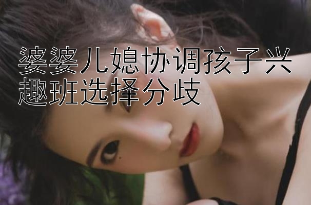 婆婆儿媳协调孩子兴趣班选择分歧