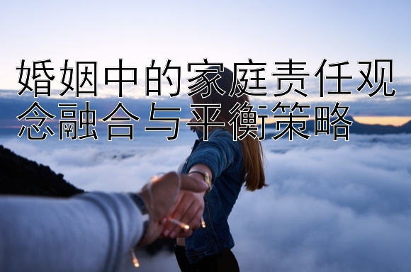 婚姻中的家庭责任观念融合与平衡策略