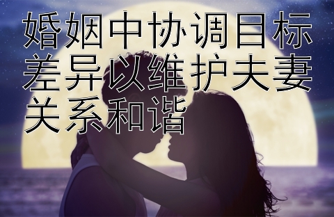 婚姻中协调目标差异以维护夫妻关系和谐