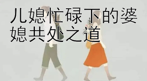 儿媳忙碌下的婆媳共处之道