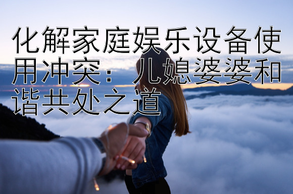 化解家庭娱乐设备使用冲突：儿媳婆婆和谐共处之道