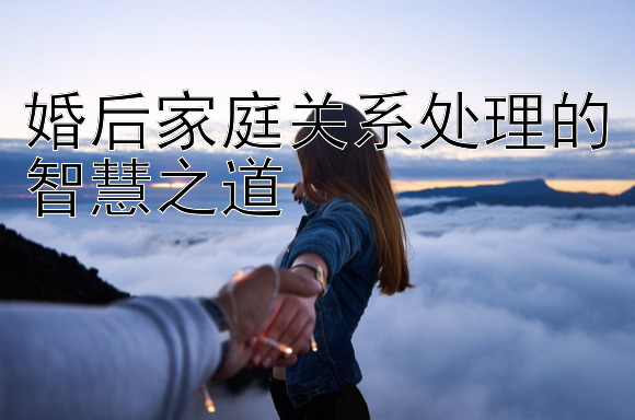 婚后家庭关系处理的智慧之道