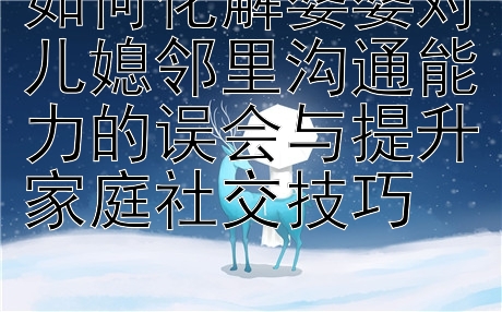 如何化解婆婆对儿媳邻里沟通能力的误会与提升家庭社交技巧