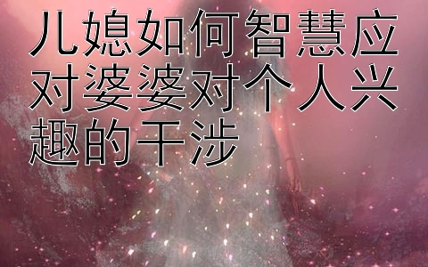 儿媳如何智慧应对婆婆对个人兴趣的干涉