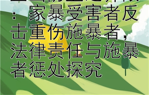 正当防卫之界限：家暴受害者反击重伤施暴者，法律责任与施暴者惩处探究