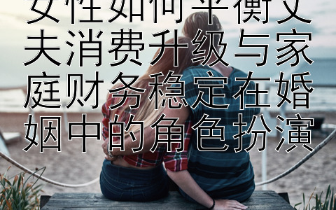 女性如何平衡丈夫消费升级与家庭财务稳定在婚姻中的角色扮演