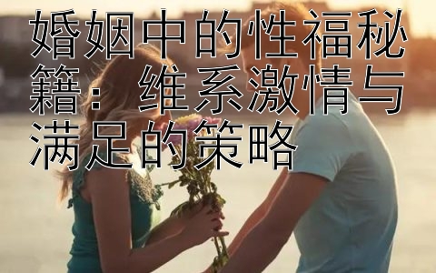 婚姻中的性福秘籍：维系激情与满足的策略