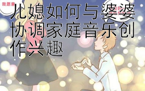 儿媳如何与婆婆协调家庭音乐创作兴趣