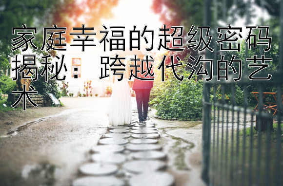 家庭幸福的超级密码揭秘：跨越代沟的艺术