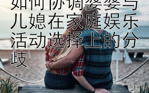 如何协调婆婆与儿媳在家庭娱乐活动选择上的分歧