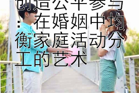 创造公平参与：在婚姻中均衡家庭活动分工的艺术