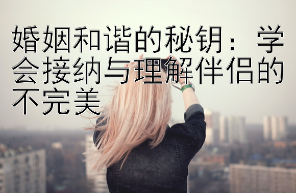 婚姻和谐的秘钥：学会接纳与理解伴侣的不完美