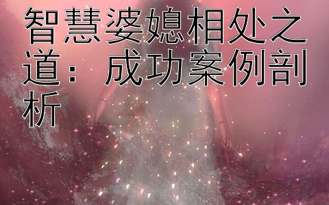 智慧婆媳相处之道：成功案例剖析