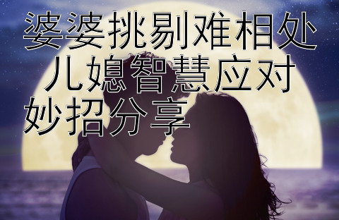 婆婆挑剔难相处 儿媳智慧应对妙招分享